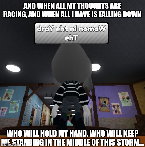... | AND WHEN ALL MY THOUGHTS ARE RACING, AND WHEN ALL I HAVE IS FALLING DOWN; WHO WILL HOLD MY HAND, WHO WILL KEEP ME STANDING IN THE MIDDLE OF THIS STORM... | image tagged in meme,memes,dandy's world,blot,the woman in the yard,lyrics | made w/ Imgflip meme maker
