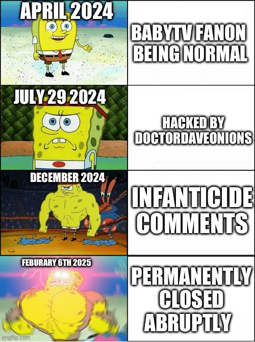 Why Did BabyTV Fanon End Up Permanently Closed | APRIL 2024; BABYTV FANON 
BEING NORMAL; JULY 29 2024; HACKED BY DOCTORDAVEONIONS; DECEMBER 2024; INFANTICIDE COMMENTS; FEBURARY 6TH 2025; PERMANENTLY CLOSED
ABRUPTLY | image tagged in sponge finna commit muder | made w/ Imgflip meme maker