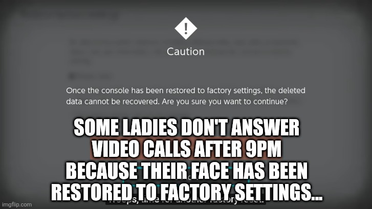 Whoops, time for another factory reset | SOME LADIES DON'T ANSWER VIDEO CALLS AFTER 9PM BECAUSE THEIR FACE HAS BEEN RESTORED TO FACTORY SETTINGS... | image tagged in whoops time for another factory reset | made w/ Imgflip meme maker