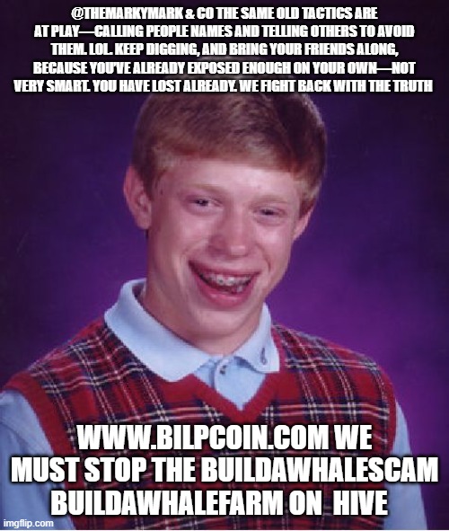 Bad Luck Brian Meme | @THEMARKYMARK & CO THE SAME OLD TACTICS ARE AT PLAY—CALLING PEOPLE NAMES AND TELLING OTHERS TO AVOID THEM. LOL. KEEP DIGGING, AND BRING YOUR FRIENDS ALONG, BECAUSE YOU’VE ALREADY EXPOSED ENOUGH ON YOUR OWN—NOT VERY SMART. YOU HAVE LOST ALREADY. WE FIGHT BACK WITH THE TRUTH; WWW.BILPCOIN.COM WE MUST STOP THE BUILDAWHALESCAM BUILDAWHALEFARM ON  HIVE | image tagged in memes,bad luck brian | made w/ Imgflip meme maker