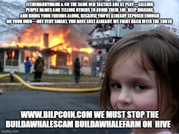 Disaster Girl Meme | @THEMARKYMARK & CO THE SAME OLD TACTICS ARE AT PLAY—CALLING PEOPLE NAMES AND TELLING OTHERS TO AVOID THEM. LOL. KEEP DIGGING, AND BRING YOUR FRIENDS ALONG, BECAUSE YOU’VE ALREADY EXPOSED ENOUGH ON YOUR OWN—NOT VERY SMART. YOU HAVE LOST ALREADY. WE FIGHT BACK WITH THE TRUTH; WWW.BILPCOIN.COM WE MUST STOP THE BUILDAWHALESCAM BUILDAWHALEFARM ON  HIVE | image tagged in memes,disaster girl | made w/ Imgflip meme maker