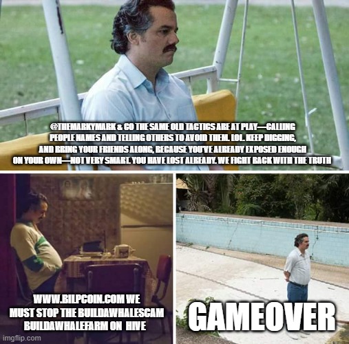 Sad Pablo Escobar Meme | @THEMARKYMARK & CO THE SAME OLD TACTICS ARE AT PLAY—CALLING PEOPLE NAMES AND TELLING OTHERS TO AVOID THEM. LOL. KEEP DIGGING, AND BRING YOUR FRIENDS ALONG, BECAUSE YOU’VE ALREADY EXPOSED ENOUGH ON YOUR OWN—NOT VERY SMART. YOU HAVE LOST ALREADY. WE FIGHT BACK WITH THE TRUTH; WWW.BILPCOIN.COM WE MUST STOP THE BUILDAWHALESCAM BUILDAWHALEFARM ON  HIVE; GAMEOVER | image tagged in memes,sad pablo escobar | made w/ Imgflip meme maker