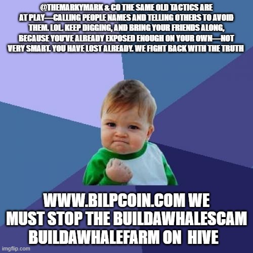 Success Kid Meme | @THEMARKYMARK & CO THE SAME OLD TACTICS ARE AT PLAY—CALLING PEOPLE NAMES AND TELLING OTHERS TO AVOID THEM. LOL. KEEP DIGGING, AND BRING YOUR FRIENDS ALONG, BECAUSE YOU’VE ALREADY EXPOSED ENOUGH ON YOUR OWN—NOT VERY SMART. YOU HAVE LOST ALREADY. WE FIGHT BACK WITH THE TRUTH; WWW.BILPCOIN.COM WE MUST STOP THE BUILDAWHALESCAM BUILDAWHALEFARM ON  HIVE | image tagged in memes,success kid | made w/ Imgflip meme maker