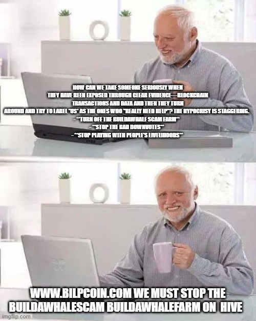 Hide the Pain Harold Meme | HOW CAN WE TAKE SOMEONE SERIOUSLY WHEN THEY HAVE BEEN EXPOSED THROUGH CLEAR EVIDENCE—BLOCKCHAIN TRANSACTIONS AND DATA AND THEN THEY TURN AROUND AND TRY TO LABEL *US* AS THE ONES WHO "REALLY NEED HELP"? THE HYPOCRISY IS STAGGERING.  
- **TURN OFF THE BUILDAWHALE SCAM FARM**  
- **STOP THE BAD DOWNVOTES**  
- **STOP PLAYING WITH PEOPLE’S LIVELIHOODS**; WWW.BILPCOIN.COM WE MUST STOP THE BUILDAWHALESCAM BUILDAWHALEFARM ON  HIVE | image tagged in memes,hide the pain harold | made w/ Imgflip meme maker