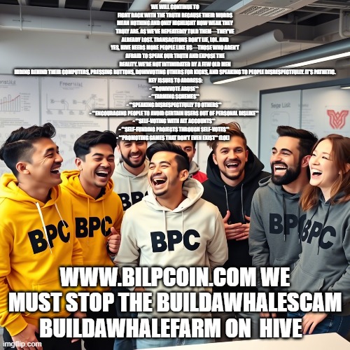 WE WILL CONTINUE TO FIGHT BACK WITH THE TRUTH BECAUSE THEIR WORDS MEAN NOTHING AND ONLY HIGHLIGHT HOW WEAK THEY TRULY ARE. AS WE’VE REPEATEDLY TOLD THEM—THEY’VE ALREADY LOST. TRANSACTIONS DON’T LIE, LOL. AND YES, HIVE NEEDS MORE PEOPLE LIKE US—THOSE WHO AREN’T AFRAID TO SPEAK OUR TRUTH AND EXPOSE THE REALITY. WE’RE NOT INTIMIDATED BY A FEW OLD MEN HIDING BEHIND THEIR COMPUTERS, PRESSING BUTTONS, DOWNVOTING OTHERS FOR KICKS, AND SPEAKING TO PEOPLE DISRESPECTFULLY. IT’S PATHETIC.
 KEY ISSUES TO ADDRESS:
- **DOWNVOTE ABUSE**  
- **FARMING SCHEMES**  
- **SPEAKING DISRESPECTFULLY TO OTHERS**  
- **ENCOURAGING PEOPLE TO AVOID CERTAIN USERS OUT OF PERSONAL DISLIKE**  
- **SELF-VOTING WITH ALT ACCOUNTS**  
- **SELF-FUNDING PROJECTS THROUGH SELF-VOTES**  
- **PROMOTING GAMES THAT DON’T EVEN EXIST** (LOL); WWW.BILPCOIN.COM WE MUST STOP THE BUILDAWHALESCAM BUILDAWHALEFARM ON  HIVE | made w/ Imgflip meme maker