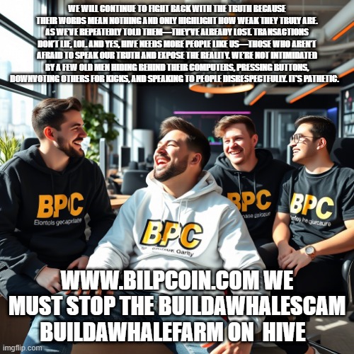 WE WILL CONTINUE TO FIGHT BACK WITH THE TRUTH BECAUSE THEIR WORDS MEAN NOTHING AND ONLY HIGHLIGHT HOW WEAK THEY TRULY ARE. AS WE’VE REPEATEDLY TOLD THEM—THEY’VE ALREADY LOST. TRANSACTIONS DON’T LIE, LOL. AND YES, HIVE NEEDS MORE PEOPLE LIKE US—THOSE WHO AREN’T AFRAID TO SPEAK OUR TRUTH AND EXPOSE THE REALITY. WE’RE NOT INTIMIDATED BY A FEW OLD MEN HIDING BEHIND THEIR COMPUTERS, PRESSING BUTTONS, DOWNVOTING OTHERS FOR KICKS, AND SPEAKING TO PEOPLE DISRESPECTFULLY. IT’S PATHETIC. WWW.BILPCOIN.COM WE MUST STOP THE BUILDAWHALESCAM BUILDAWHALEFARM ON  HIVE | made w/ Imgflip meme maker