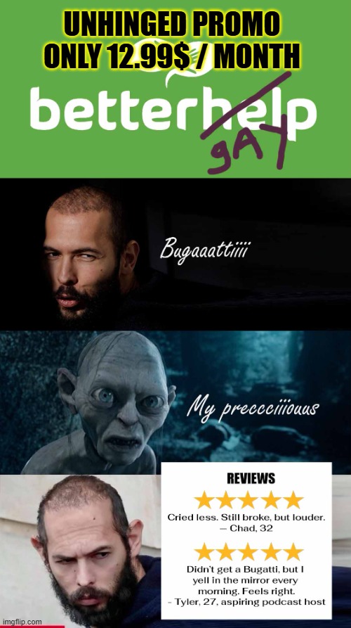 BetterGay for bros 12.99$/month | UNHINGED PROMO ONLY 12.99$ / MONTH | image tagged in betterhelp meme,bettergay meme,betterhelp for bros,andrew tate unhinged meme,my precious meme,bugatti meme | made w/ Imgflip meme maker