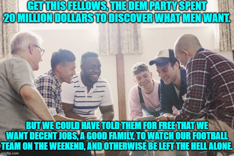Men will TELL you what they want.  You just have to stop with the WOKE and listen. | GET THIS FELLOWS, THE DEM PARTY SPENT 20 MILLION DOLLARS TO DISCOVER WHAT MEN WANT. BUT WE COULD HAVE TOLD THEM FOR FREE THAT WE WANT DECENT JOBS, A GOOD FAMILY, TO WATCH OUR FOOTBALL TEAM ON THE WEEKEND, AND OTHERWISE BE LEFT THE HELL ALONE. | image tagged in yep | made w/ Imgflip meme maker
