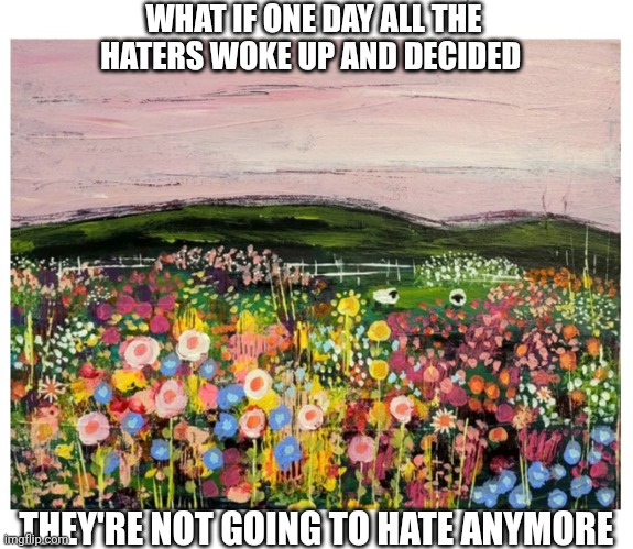 What would happen? | WHAT IF ONE DAY ALL THE HATERS WOKE UP AND DECIDED; THEY'RE NOT GOING TO HATE ANYMORE | image tagged in people,quit hatin,in real life | made w/ Imgflip meme maker
