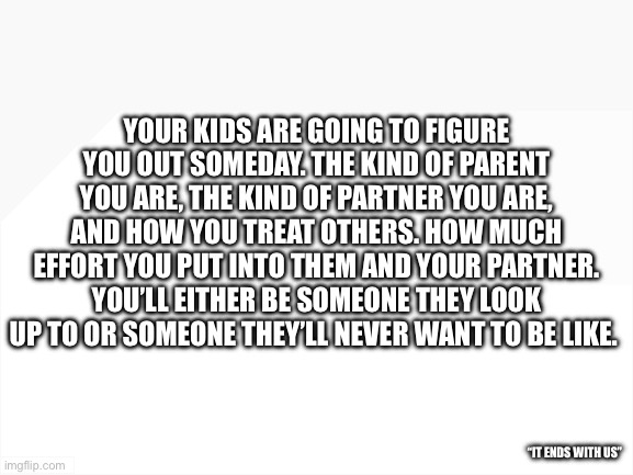 Parenting | YOUR KIDS ARE GOING TO FIGURE YOU OUT SOMEDAY. THE KIND OF PARENT YOU ARE, THE KIND OF PARTNER YOU ARE, AND HOW YOU TREAT OTHERS. HOW MUCH EFFORT YOU PUT INTO THEM AND YOUR PARTNER. YOU’LL EITHER BE SOMEONE THEY LOOK UP TO OR SOMEONE THEY’LL NEVER WANT TO BE LIKE. “IT ENDS WITH US” | image tagged in blank white template | made w/ Imgflip meme maker
