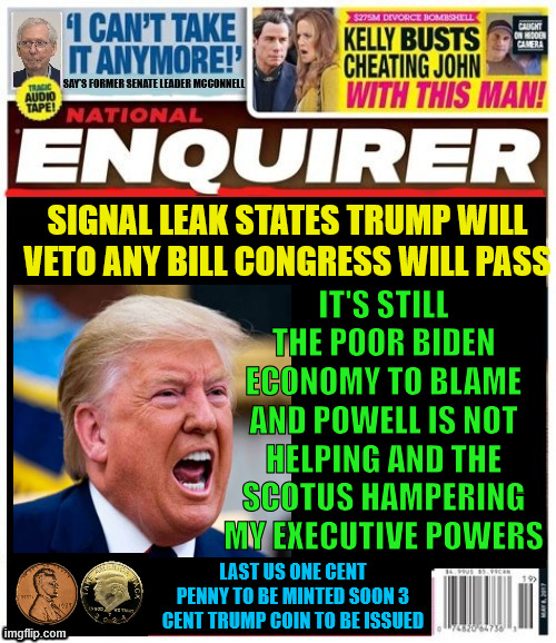 National Enquirer Trump vetoes Big Beautiful Bill | SIGNAL LEAK STATES TRUMP WILL VETO ANY BILL CONGRESS WILL PASS; IT'S STILL THE POOR BIDEN ECONOMY TO BLAME AND POWELL IS NOT HELPING AND THE SCOTUS HAMPERING MY EXECUTIVE POWERS; LAST US ONE CENT PENNY TO BE MINTED SOON 3 CENT TRUMP COIN TO BE ISSUED | image tagged in national enquirer  trump vetoes big beautiful bill,penny gone,trumpcoin,biden's fault,signal leaks trump | made w/ Imgflip meme maker
