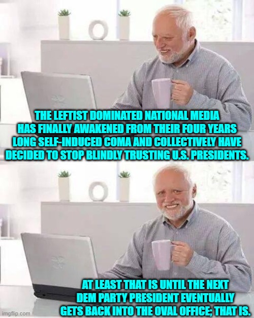 So in other words tradition leftist media business as usual and also -- Orange Man Bad. | THE LEFTIST DOMINATED NATIONAL MEDIA HAS FINALLY AWAKENED FROM THEIR FOUR YEARS LONG SELF-INDUCED COMA AND COLLECTIVELY HAVE DECIDED TO STOP BLINDLY TRUSTING U.S. PRESIDENTS. AT LEAST THAT IS UNTIL THE NEXT DEM PARTY PRESIDENT EVENTUALLY GETS BACK INTO THE OVAL OFFICE; THAT IS. | image tagged in hide the pain harold | made w/ Imgflip meme maker