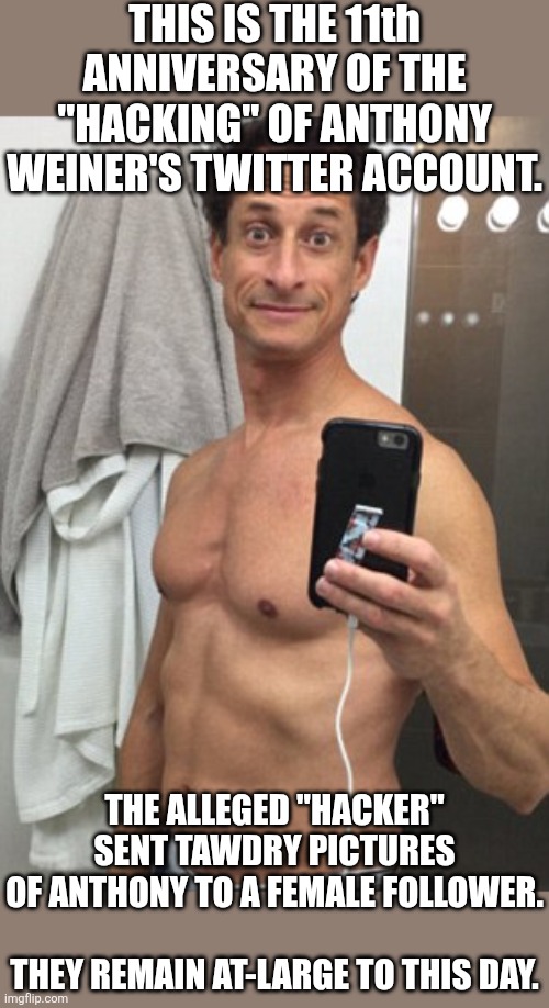 #hacked! | THIS IS THE 11th ANNIVERSARY OF THE "HACKING" OF ANTHONY WEINER'S TWITTER ACCOUNT. THE ALLEGED "HACKER" SENT TAWDRY PICTURES OF ANTHONY TO A FEMALE FOLLOWER.
 
THEY REMAIN AT-LARGE TO THIS DAY. | image tagged in anthony weiner sick pedo,political meme,democratic party | made w/ Imgflip meme maker