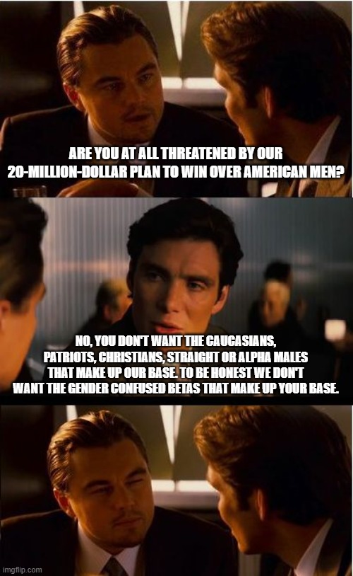 You are going to need more money | ARE YOU AT ALL THREATENED BY OUR 20-MILLION-DOLLAR PLAN TO WIN OVER AMERICAN MEN? NO, YOU DON'T WANT THE CAUCASIANS, PATRIOTS, CHRISTIANS, STRAIGHT OR ALPHA MALES THAT MAKE UP OUR BASE. TO BE HONEST WE DON'T WANT THE GENDER CONFUSED BETAS THAT MAKE UP YOUR BASE. | image tagged in memes,inception,democrat war on america,girly men needed,crying democrats,gender confusion | made w/ Imgflip meme maker