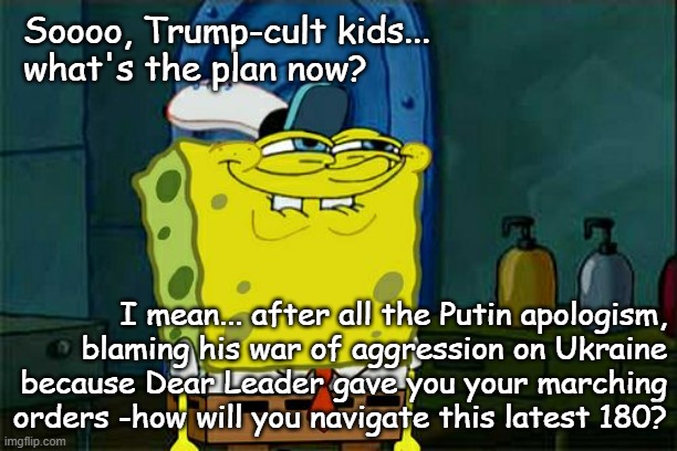 So apparently, *ostensibly* Trump's finally wised up, realized Putin played him for the fool he is & is changing course... | Soooo, Trump-cult kids...
what's the plan now? I mean... after all the Putin apologism,
blaming his war of aggression on Ukraine
because Dear Leader gave you your marching
orders -how will you navigate this latest 180? | image tagged in memes,don't you squidward,trump unfit unqualified dangerous,dupe | made w/ Imgflip meme maker