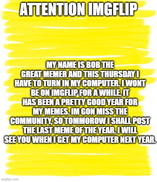 announcement | ATTENTION IMGFLIP; MY NAME IS BOB THE GREAT MEMER AND THIS THURSDAY I HAVE TO TURN IN MY COMPUTER. I WONT BE ON IMGFLIP FOR A WHILE. IT HAS BEEN A PRETTY GOOD YEAR FOR MY MEMES. IM GON MISS THE COMMUNITY, SO TOMMOROW I SHALL POST THE LAST MEME OF THE YEAR. I WILL SEE YOU WHEN I GET MY COMPUTER NEXT YEAR. | image tagged in public service announcement | made w/ Imgflip meme maker