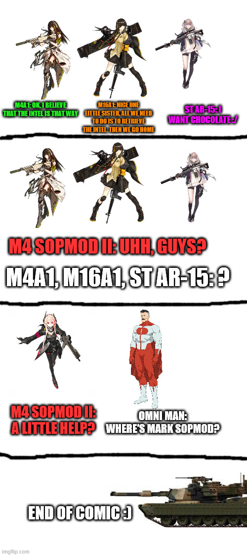 AR team meets omni man (kinda) | M16A1: NICE ONE LITTLE SISTER, ALL WE NEED TO DO IS TO RETRIEVE THE INTEL, THEN WE GO HOME; M4A1: OK, I BELIEVE THAT THE INTEL IS THAT WAY; ST AR-15: I WANT CHOCOLATE :/; M4 SOPMOD II: UHH, GUYS? M4A1, M16A1, ST AR-15: ? M4 SOPMOD II: A LITTLE HELP? OMNI MAN: WHERE'S MARK SOPMOD? END OF COMIC :) | image tagged in blank white template,military | made w/ Imgflip meme maker