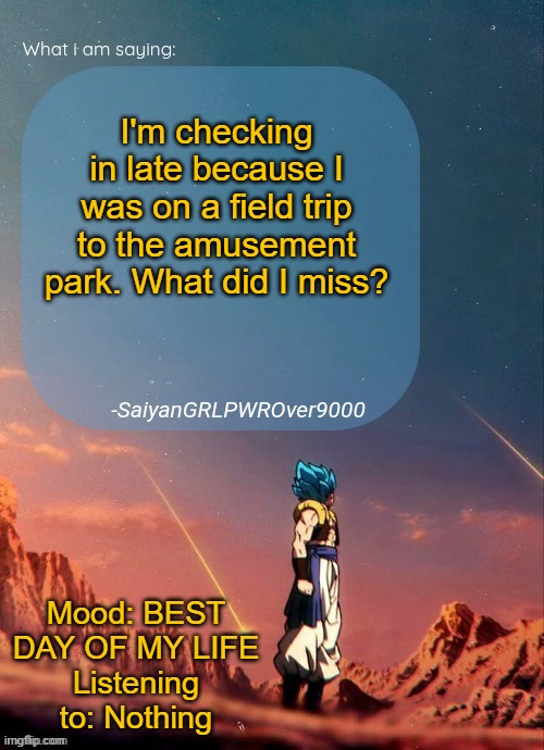 SayianGRLPWROver9000's NEW Announcement page | I'm checking in late because I was on a field trip to the amusement park. What did I miss? Mood: BEST DAY OF MY LIFE
Listening to: Nothing | image tagged in sayiangrlpwrover9000's new announcement page | made w/ Imgflip meme maker