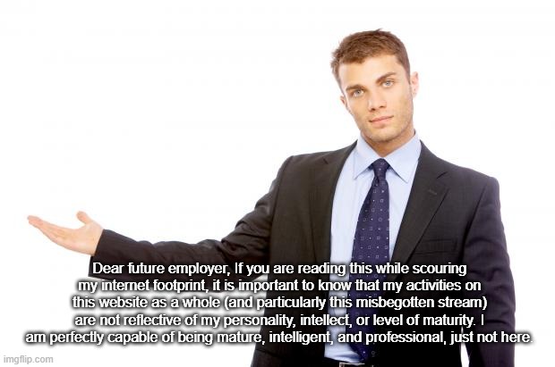 dear future employer | Dear future employer, If you are reading this while scouring my internet footprint, it is important to know that my activities on this website as a whole (and particularly this misbegotten stream) are not reflective of my personality, intellect, or level of maturity. I am perfectly capable of being mature, intelligent, and professional, just not here. | image tagged in businessman | made w/ Imgflip meme maker