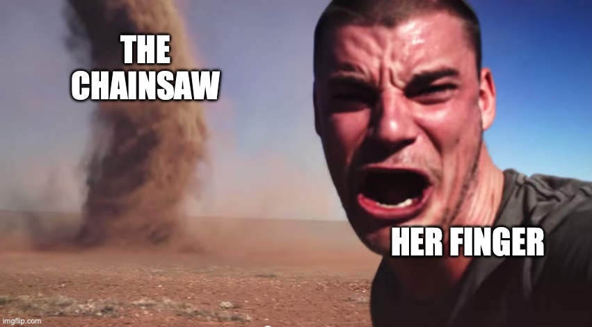 Here it comes | THE CHAINSAW HER FINGER | image tagged in here it comes | made w/ Imgflip meme maker