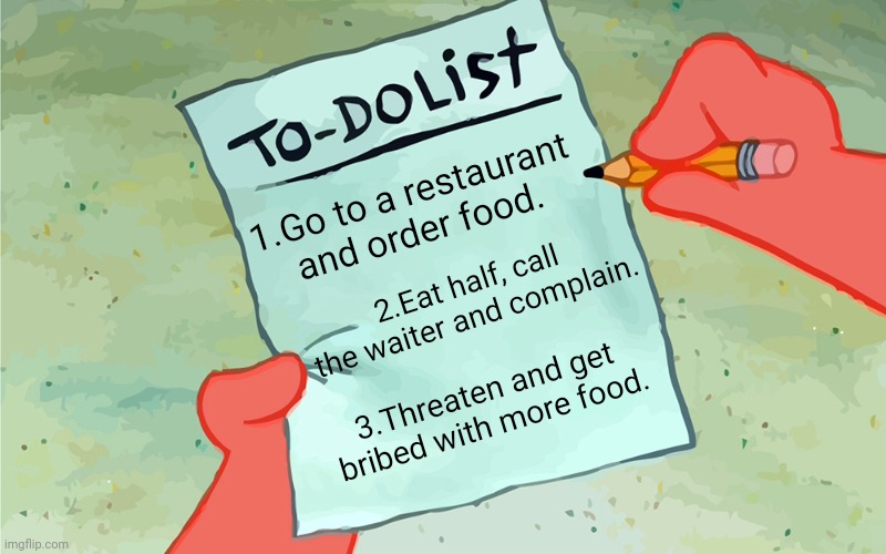 patrick to do list actually blank | 1.Go to a restaurant and order food. 2.Eat half, call the waiter and complain. 3.Threaten and get bribed with more food. | image tagged in patrick to do list actually blank | made w/ Imgflip meme maker