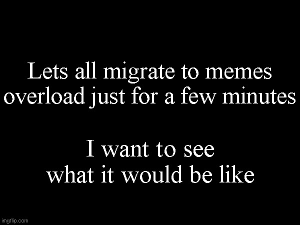 Lets all migrate to memes overload just for a few minutes; I want to see what it would be like | made w/ Imgflip meme maker