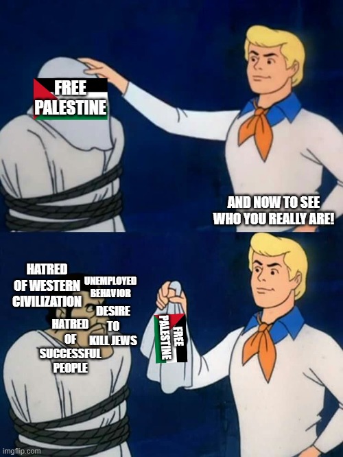 Scooby Doo mask reveal | FREE PALESTINE; AND NOW TO SEE WHO YOU REALLY ARE! HATRED OF WESTERN CIVILIZATION; UNEMPLOYED BEHAVIOR; DESIRE TO KILL JEWS; HATRED OF SUCCESSFUL PEOPLE; FREE PALESTINE | image tagged in scooby doo mask reveal,political meme,free palestine,socialism,democrats,hypocrisy | made w/ Imgflip meme maker