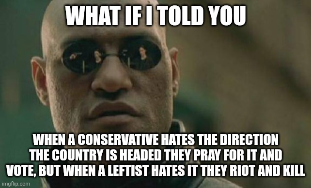 Cue the left bringing up January 6th like it means something. | WHAT IF I TOLD YOU; WHEN A CONSERVATIVE HATES THE DIRECTION THE COUNTRY IS HEADED THEY PRAY FOR IT AND VOTE, BUT WHEN A LEFTIST HATES IT THEY RIOT AND KILL | image tagged in memes,matrix morpheus,democrats,conservatives,maga | made w/ Imgflip meme maker