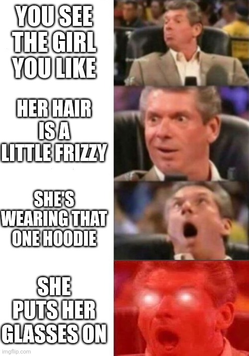 You see the girl you like | YOU SEE THE GIRL YOU LIKE; HER HAIR IS A LITTLE FRIZZY; SHE'S WEARING THAT ONE HOODIE; SHE PUTS HER GLASSES ON | image tagged in mr mcmahon reaction | made w/ Imgflip meme maker