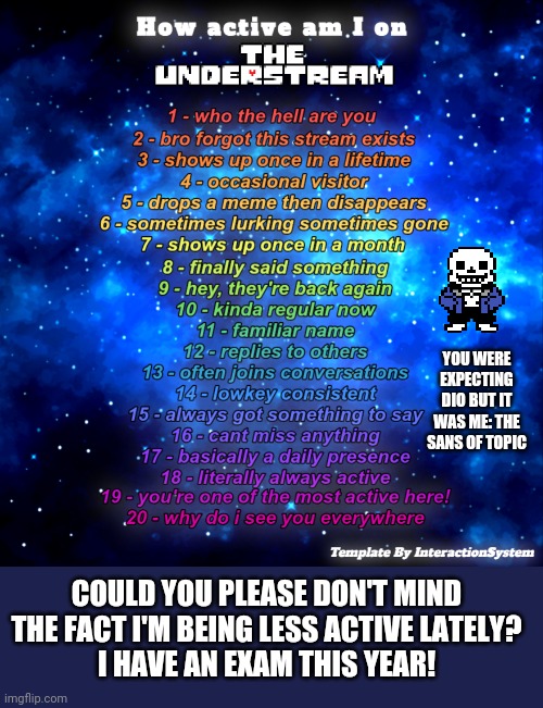 Btw nice temp system | YOU WERE EXPECTING DIO BUT IT WAS ME: THE SANS OF TOPIC; COULD YOU PLEASE DON'T MIND THE FACT I'M BEING LESS ACTIVE LATELY?
I HAVE AN EXAM THIS YEAR! | image tagged in how active am i on the understream temp by interactionsystem | made w/ Imgflip meme maker