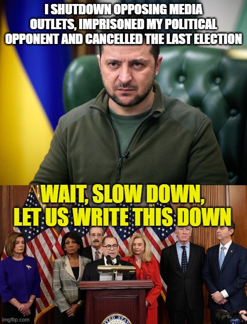 I SHUTDOWN OPPOSING MEDIA OUTLETS, IMPRISONED MY POLITICAL OPPONENT AND CANCELLED THE LAST ELECTION; WAIT, SLOW DOWN, LET US WRITE THIS DOWN | image tagged in selensky,house democrats | made w/ Imgflip meme maker