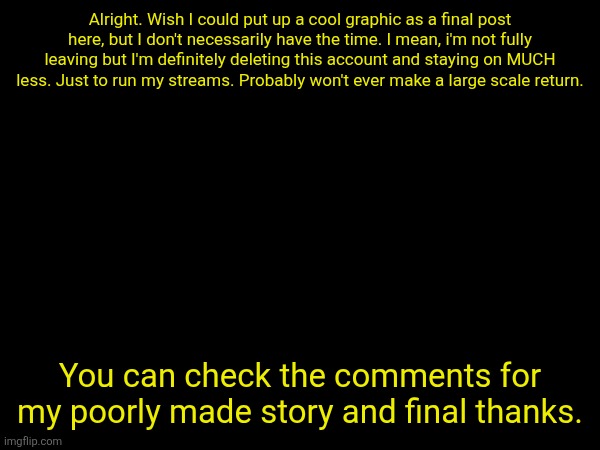 Alright. Wish I could put up a cool graphic as a final post here, but I don't necessarily have the time. I mean, i'm not fully leaving but I'm definitely deleting this account and staying on MUCH less. Just to run my streams. Probably won't ever make a large scale return. You can check the comments for my poorly made story and final thanks. | made w/ Imgflip meme maker