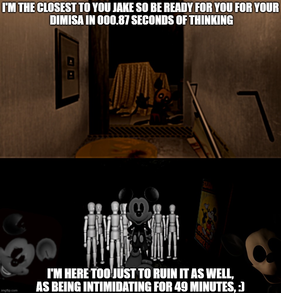 The Face and Suicide Mouse/Mortimer Meme | I'M THE CLOSEST TO YOU JAKE SO BE READY FOR YOU FOR YOUR
 DIMISA IN 000.87 SECONDS OF THINKING; I'M HERE TOO JUST TO RUIN IT AS WELL, AS BEING INTIMIDATING FOR 49 MINUTES, :) | image tagged in gaming | made w/ Imgflip meme maker