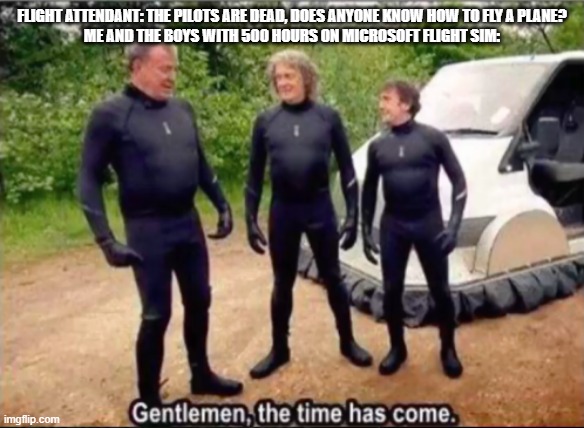 This is why flight sims shouldn't be classed as games | FLIGHT ATTENDANT: THE PILOTS ARE DEAD, DOES ANYONE KNOW HOW TO FLY A PLANE?
ME AND THE BOYS WITH 500 HOURS ON MICROSOFT FLIGHT SIM: | image tagged in gentlemen the time has come | made w/ Imgflip meme maker