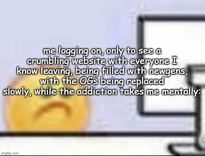 Zad | me logging on, only to see a crumbling website with everyone I know leaving, being filled with newgens, with the OGs being replaced slowly, while the addiction takes me mentally: | image tagged in zad | made w/ Imgflip meme maker