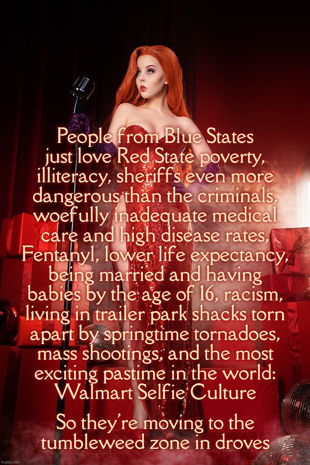 Helly Von Valentine | People from Blue States
just love Red State poverty,
illiteracy, sheriffs even more
dangerous than the criminals,
woefully inadequate medical
care and high disease rates,
Fentanyl, lower life expectancy,
being married and having
babies by the age of 16, racism,
living in trailer park shacks torn
apart by springtime tornadoes,
mass shootings, and the most
exciting pastime in the world:
Walmart Selfie Culture; So they're moving to the
tumbleweed zone in droves | image tagged in helly von valentine | made w/ Imgflip meme maker