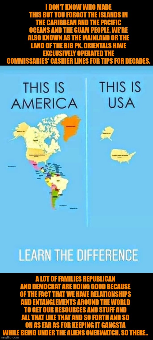 Funny | I DON'T KNOW WHO MADE THIS BUT YOU FORGOT THE ISLANDS IN THE CARIBBEAN AND THE PACIFIC OCEANS AND THE GUAM PEOPLE. WE'RE ALSO KNOWN AS THE MAINLAND OR THE LAND OF THE BIG PX. ORIENTALS HAVE EXCLUSIVELY OPERATED THE COMMISSARIES' CASHIER LINES FOR TIPS FOR DECADES. A LOT OF FAMILIES REPUBLICAN AND DEMOCRAT ARE DOING GOOD BECAUSE OF THE FACT THAT WE HAVE RELATIONSHIPS AND ENTANGLEMENTS AROUND THE WORLD TO GET OUR RESOURCES AND STUFF AND ALL THAT LIKE THAT AND SO FORTH AND SO ON AS FAR AS FOR KEEPING IT GANGSTA WHILE BEING UNDER THE ALIENS OVERWATCH. SO THERE.. | image tagged in funny,politics,republican,democrat,america,opportunity | made w/ Imgflip meme maker