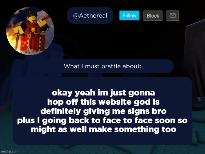 aethereal's forsaken template | okay yeah im just gonna hop off this website god is definitely giving me signs bro
plus I going back to face to face soon so 
might as well make something too | image tagged in aethereal's forsaken template | made w/ Imgflip meme maker