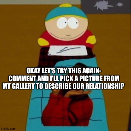 South Park | OKAY LET'S TRY THIS AGAIN- COMMENT AND I'LL PICK A PICTURE FROM MY GALLERY TO DESCRIBE OUR RELATIONSHIP | image tagged in south park | made w/ Imgflip meme maker