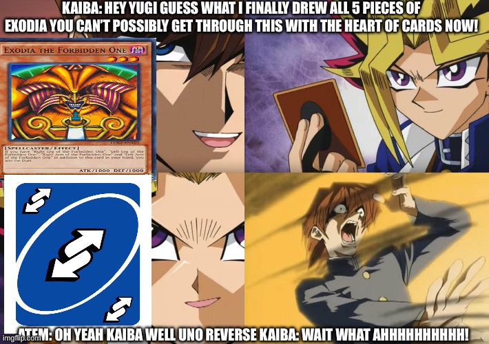 Uno Reverse but in Yugioh | KAIBA: HEY YUGI GUESS WHAT I FINALLY DREW ALL 5 PIECES OF EXODIA YOU CAN’T POSSIBLY GET THROUGH THIS WITH THE HEART OF CARDS NOW! ATEM: OH YEAH KAIBA WELL UNO REVERSE KAIBA: WAIT WHAT AHHHHHHHHHH! | image tagged in yu-gi-oh no-u,uno reverse card | made w/ Imgflip meme maker