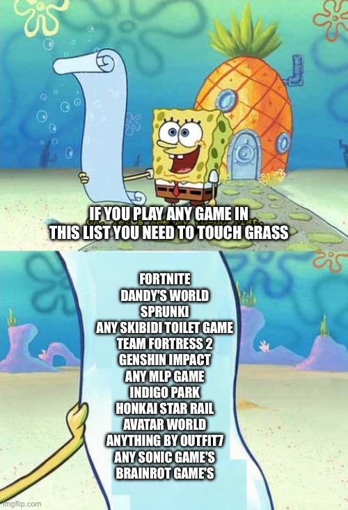 If you Play These Games TOUCH GRASS | IF YOU PLAY ANY GAME IN THIS LIST YOU NEED TO TOUCH GRASS; FORTNITE
DANDY'S WORLD
SPRUNKI
ANY SKIBIDI TOILET GAME
TEAM FORTRESS 2
GENSHIN IMPACT
ANY MLP GAME
INDIGO PARK
HONKAI STAR RAIL
AVATAR WORLD
ANYTHING BY OUTFIT7
ANY SONIC GAME'S
BRAINROT GAME'S | image tagged in spongebob to-do list,funny,memes,cringe,cringe game's,touch grass | made w/ Imgflip meme maker