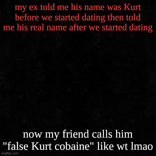 his name was ridge | my ex told me his name was Kurt before we started dating then told me his real name after we started dating; now my friend calls him "false Kurt cobaine" like wt lmao | image tagged in black screen | made w/ Imgflip meme maker