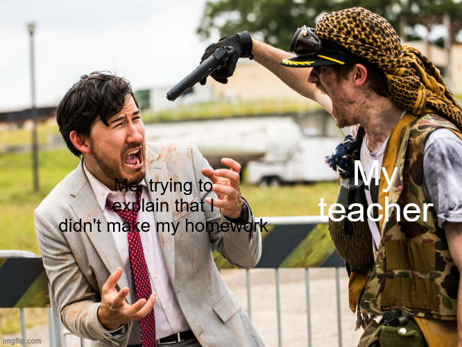 markiplier gun threatened | My teacher; Me, trying to explain that I didn't make my homework | image tagged in markiplier gun threatened | made w/ Imgflip meme maker
