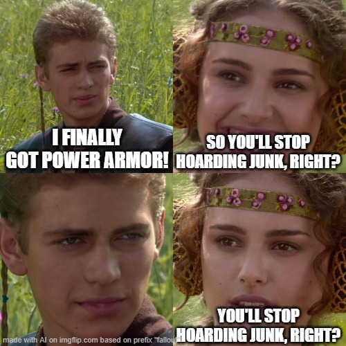 Anakin Padme 4 Panel | I FINALLY GOT POWER ARMOR! SO YOU'LL STOP HOARDING JUNK, RIGHT? YOU'LL STOP HOARDING JUNK, RIGHT? | image tagged in anakin padme 4 panel | made w/ Imgflip meme maker