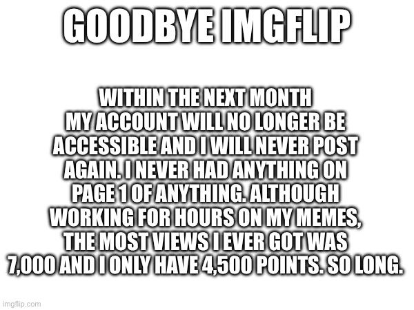 Goodby imgflip | WITHIN THE NEXT MONTH MY ACCOUNT WILL NO LONGER BE ACCESSIBLE AND I WILL NEVER POST AGAIN. I NEVER HAD ANYTHING ON PAGE 1 OF ANYTHING. ALTHOUGH WORKING FOR HOURS ON MY MEMES, THE MOST VIEWS I EVER GOT WAS 7,000 AND I ONLY HAVE 4,500 POINTS. SO LONG. GOODBYE IMGFLIP | image tagged in fun,funny,memes,goodbye | made w/ Imgflip meme maker