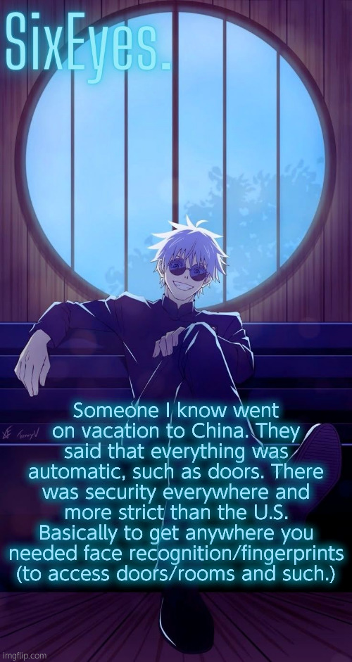 Moonshade Gojo temp updated | Someone I know went on vacation to China. They said that everything was automatic, such as doors. There was security everywhere and more strict than the U.S. Basically to get anywhere you needed face recognition/fingerprints (to access doors/rooms and such.) | image tagged in moonshade gojo temp updated | made w/ Imgflip meme maker