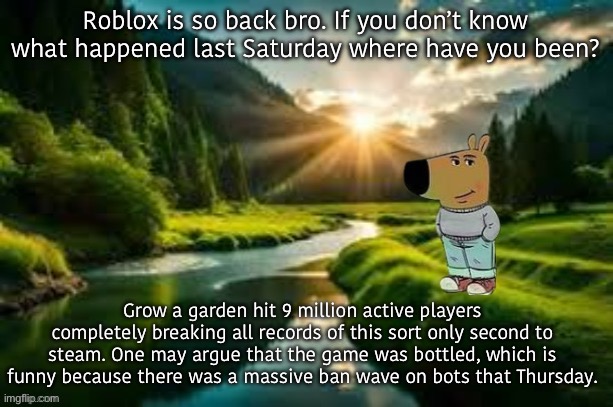 This is 3 times more than Pubg record, as well as doom which took a week to get 3 million. | Roblox is so back bro. If you don’t know what happened last Saturday where have you been? Grow a garden hit 9 million active players completely breaking all records of this sort only second to steam. One may argue that the game was bottled, which is funny because there was a massive ban wave on bots that Thursday. | image tagged in chill guy | made w/ Imgflip meme maker