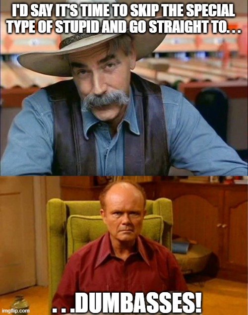 I'D SAY IT'S TIME TO SKIP THE SPECIAL TYPE OF STUPID AND GO STRAIGHT TO. . . . . .DUMBASSES! | image tagged in sam elliott special kind of stupid,red forman dumbass | made w/ Imgflip meme maker