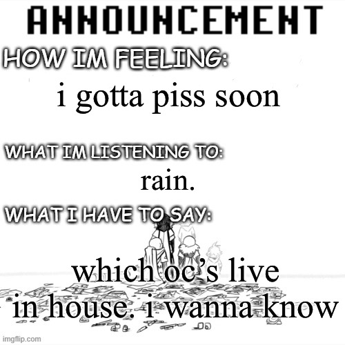 chaos announcment | i gotta piss soon; rain. which oc’s live in house. i wanna know | image tagged in chaos announcment | made w/ Imgflip meme maker