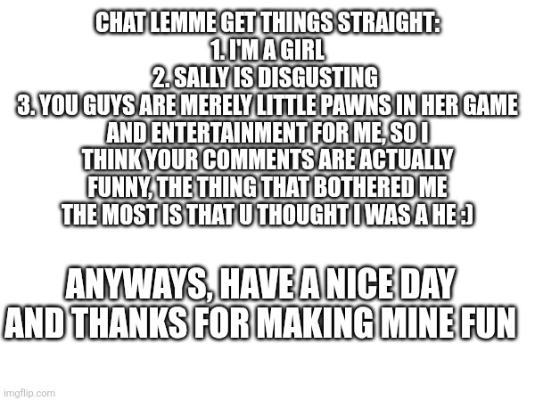 CHAT LEMME GET THINGS STRAIGHT:
1. I'M A GIRL
2. SALLY IS DISGUSTING 
3. YOU GUYS ARE MERELY LITTLE PAWNS IN HER GAME AND ENTERTAINMENT FOR ME, SO I THINK YOUR COMMENTS ARE ACTUALLY FUNNY, THE THING THAT BOTHERED ME THE MOST IS THAT U THOUGHT I WAS A HE :); ANYWAYS, HAVE A NICE DAY AND THANKS FOR MAKING MINE FUN | made w/ Imgflip meme maker